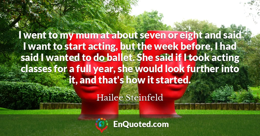 I went to my mum at about seven or eight and said I want to start acting, but the week before, I had said I wanted to do ballet. She said if I took acting classes for a full year, she would look further into it, and that's how it started.