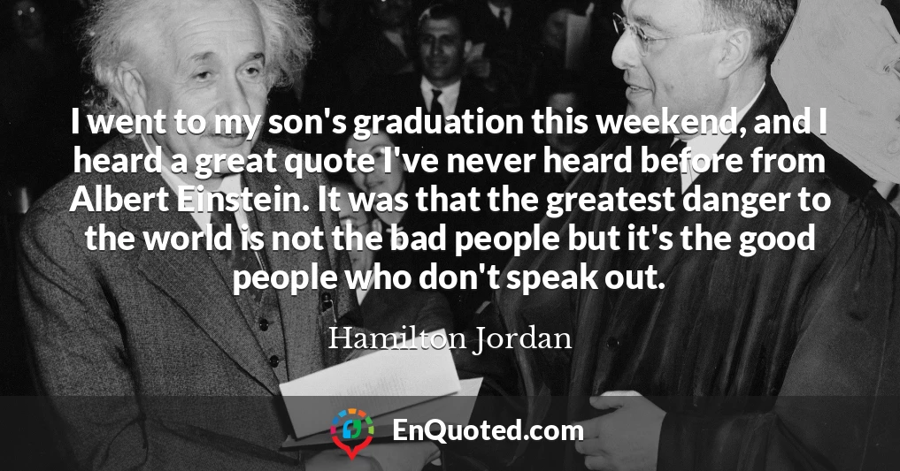 I went to my son's graduation this weekend, and I heard a great quote I've never heard before from Albert Einstein. It was that the greatest danger to the world is not the bad people but it's the good people who don't speak out.