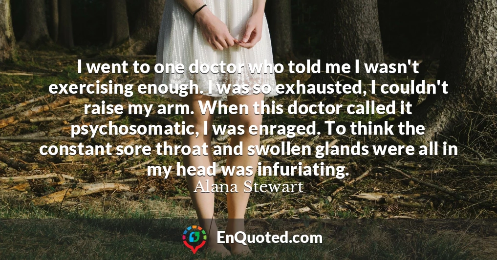I went to one doctor who told me I wasn't exercising enough. I was so exhausted, I couldn't raise my arm. When this doctor called it psychosomatic, I was enraged. To think the constant sore throat and swollen glands were all in my head was infuriating.