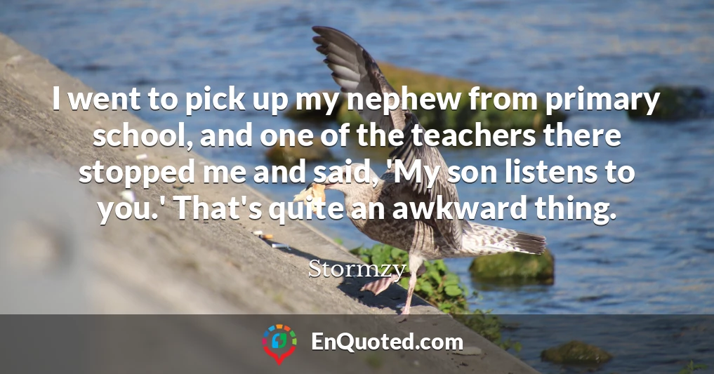 I went to pick up my nephew from primary school, and one of the teachers there stopped me and said, 'My son listens to you.' That's quite an awkward thing.