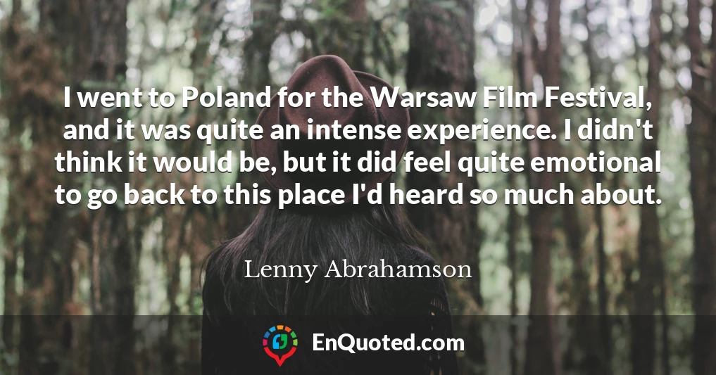 I went to Poland for the Warsaw Film Festival, and it was quite an intense experience. I didn't think it would be, but it did feel quite emotional to go back to this place I'd heard so much about.