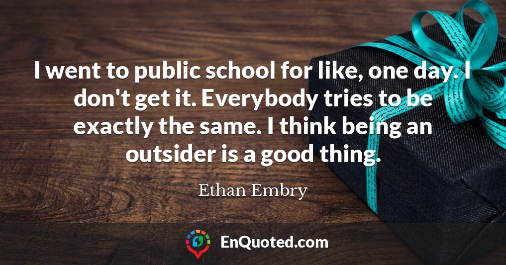 I went to public school for like, one day. I don't get it. Everybody tries to be exactly the same. I think being an outsider is a good thing.
