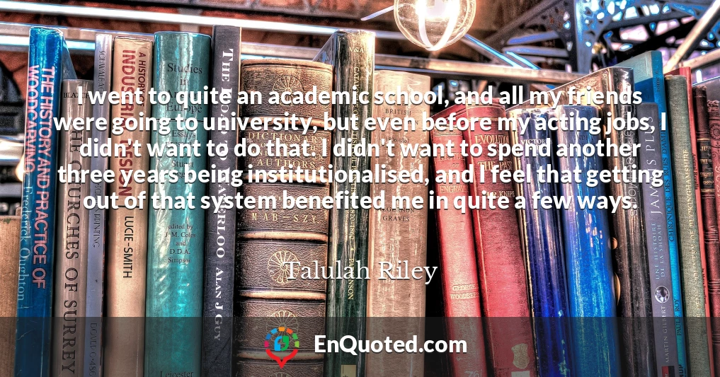 I went to quite an academic school, and all my friends were going to university, but even before my acting jobs, I didn't want to do that. I didn't want to spend another three years being institutionalised, and I feel that getting out of that system benefited me in quite a few ways.