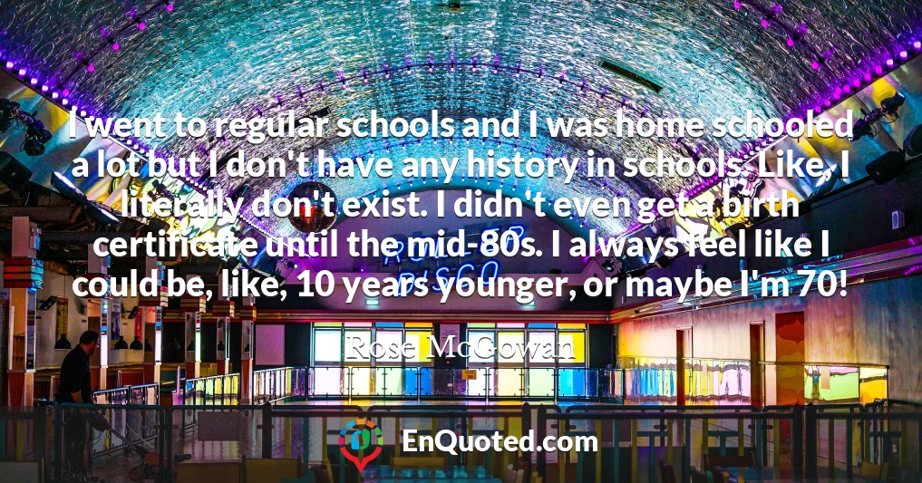 I went to regular schools and I was home schooled a lot but I don't have any history in schools. Like, I literally don't exist. I didn't even get a birth certificate until the mid-80s. I always feel like I could be, like, 10 years younger, or maybe I'm 70!