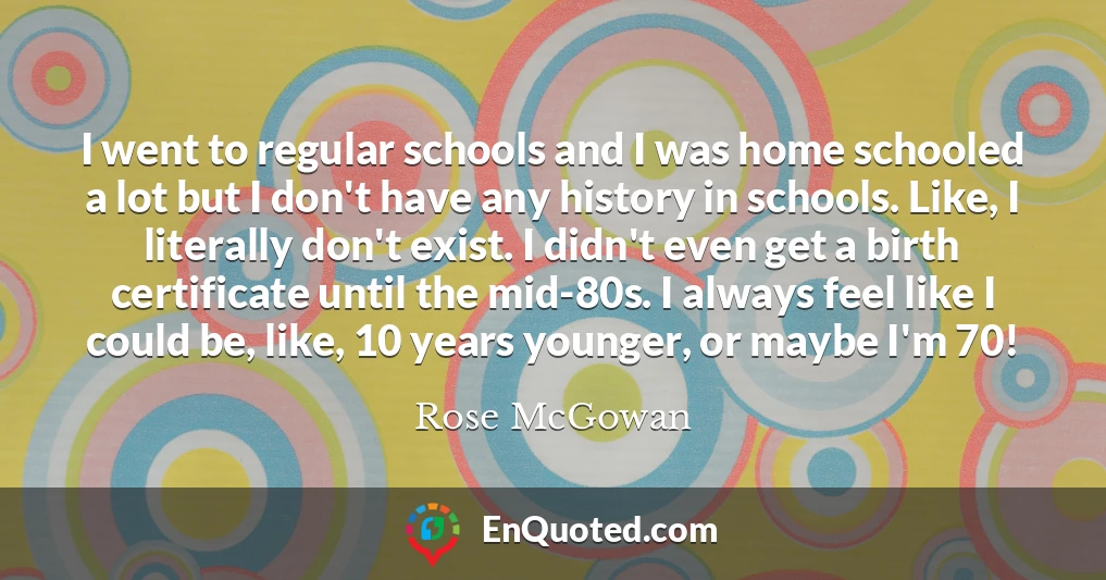 I went to regular schools and I was home schooled a lot but I don't have any history in schools. Like, I literally don't exist. I didn't even get a birth certificate until the mid-80s. I always feel like I could be, like, 10 years younger, or maybe I'm 70!