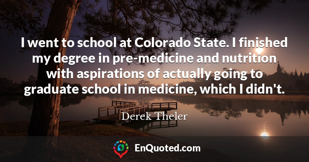 I went to school at Colorado State. I finished my degree in pre-medicine and nutrition with aspirations of actually going to graduate school in medicine, which I didn't.