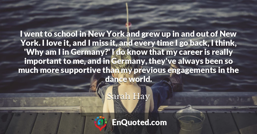 I went to school in New York and grew up in and out of New York. I love it, and I miss it, and every time I go back, I think, 'Why am I in Germany?' I do know that my career is really important to me, and in Germany, they've always been so much more supportive than my previous engagements in the dance world.