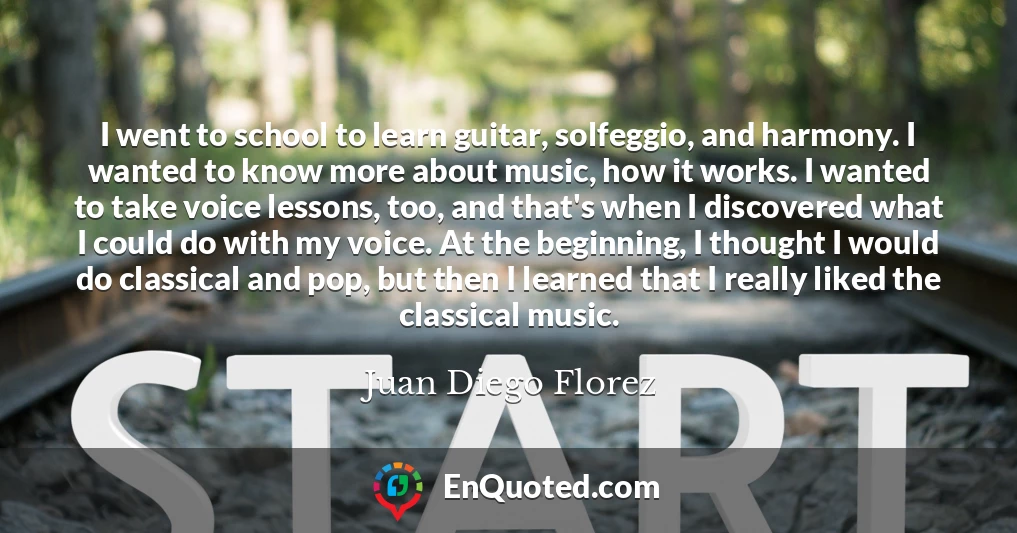 I went to school to learn guitar, solfeggio, and harmony. I wanted to know more about music, how it works. I wanted to take voice lessons, too, and that's when I discovered what I could do with my voice. At the beginning, I thought I would do classical and pop, but then I learned that I really liked the classical music.