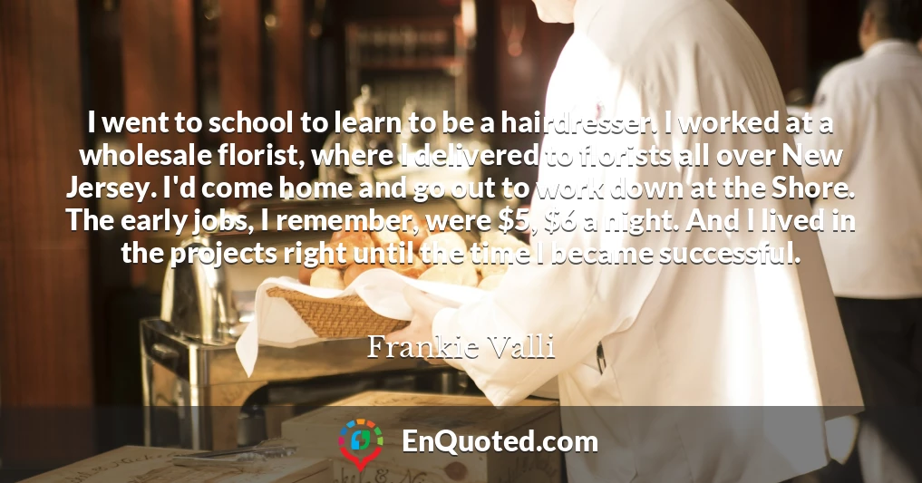 I went to school to learn to be a hairdresser. I worked at a wholesale florist, where I delivered to florists all over New Jersey. I'd come home and go out to work down at the Shore. The early jobs, I remember, were $5, $6 a night. And I lived in the projects right until the time I became successful.