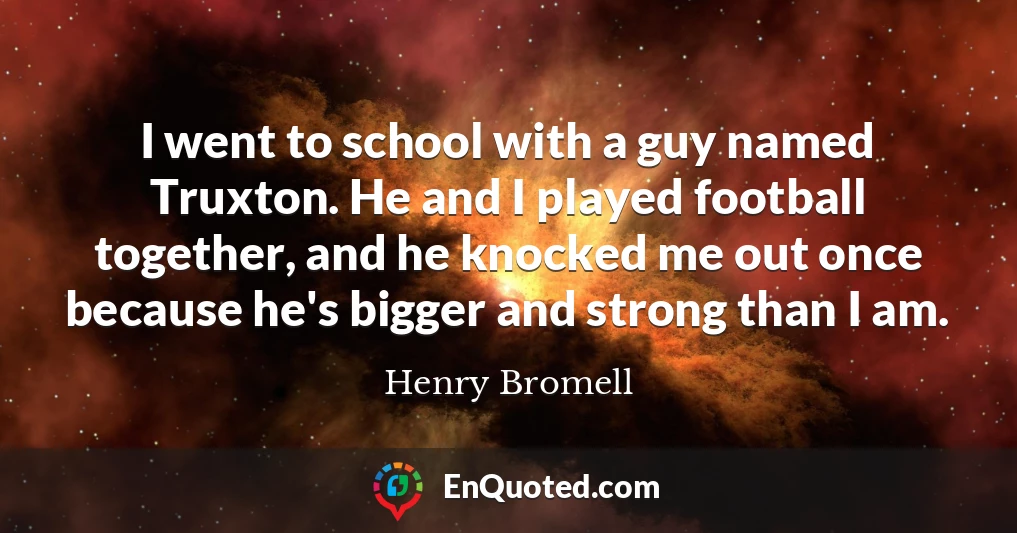 I went to school with a guy named Truxton. He and I played football together, and he knocked me out once because he's bigger and strong than I am.