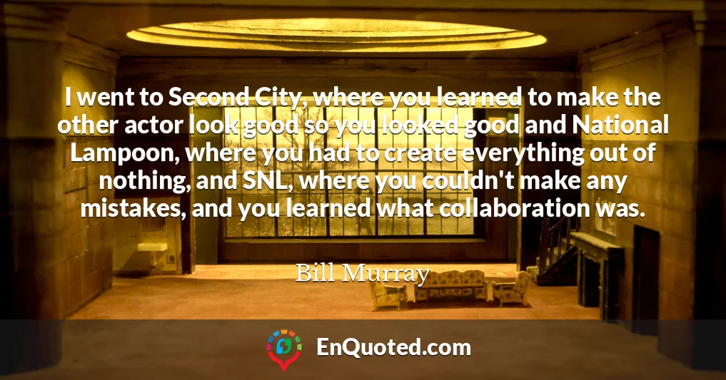 I went to Second City, where you learned to make the other actor look good so you looked good and National Lampoon, where you had to create everything out of nothing, and SNL, where you couldn't make any mistakes, and you learned what collaboration was.
