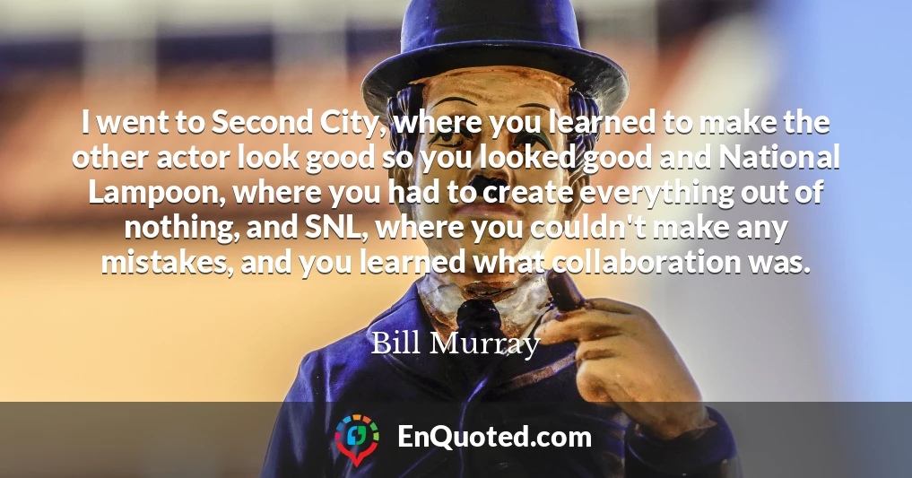 I went to Second City, where you learned to make the other actor look good so you looked good and National Lampoon, where you had to create everything out of nothing, and SNL, where you couldn't make any mistakes, and you learned what collaboration was.