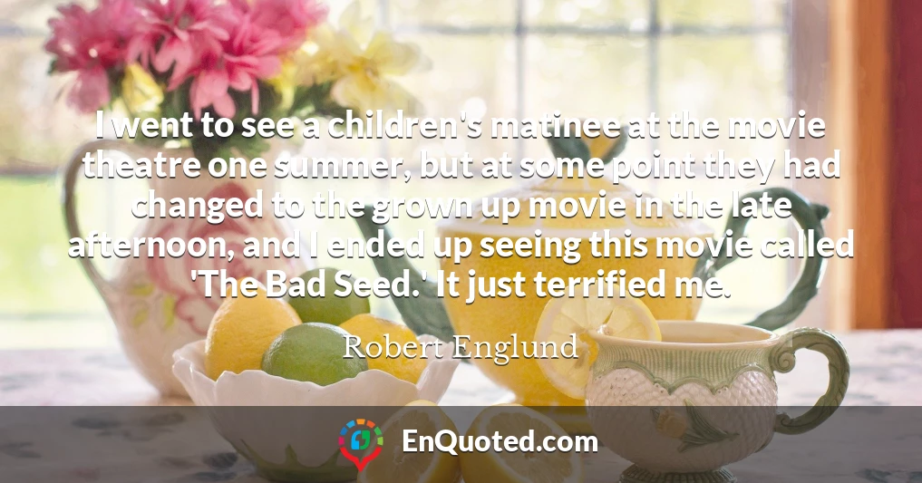 I went to see a children's matinee at the movie theatre one summer, but at some point they had changed to the grown up movie in the late afternoon, and I ended up seeing this movie called 'The Bad Seed.' It just terrified me.