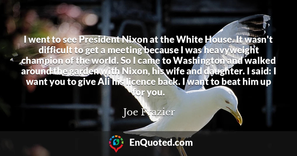 I went to see President Nixon at the White House. It wasn't difficult to get a meeting because I was heavyweight champion of the world. So I came to Washington and walked around the garden with Nixon, his wife and daughter. I said: I want you to give Ali his licence back. I want to beat him up for you.