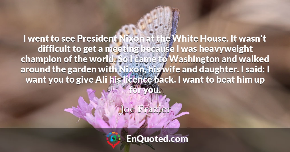 I went to see President Nixon at the White House. It wasn't difficult to get a meeting because I was heavyweight champion of the world. So I came to Washington and walked around the garden with Nixon, his wife and daughter. I said: I want you to give Ali his licence back. I want to beat him up for you.