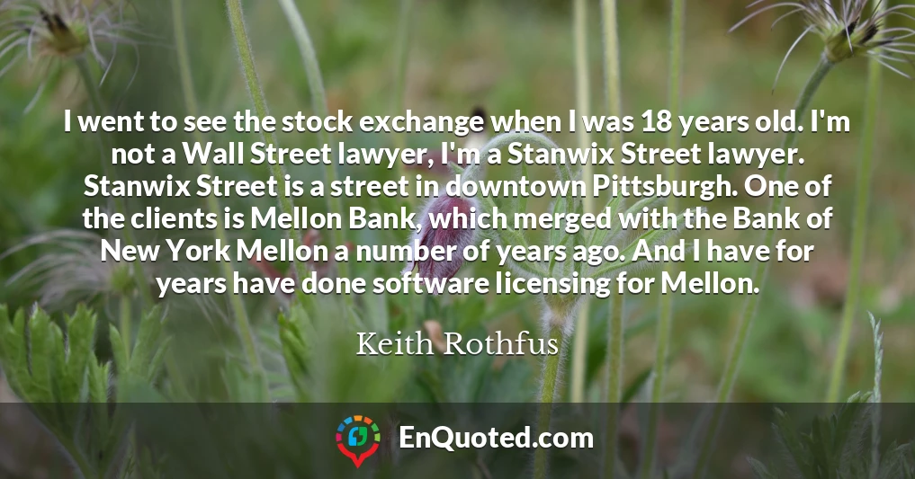 I went to see the stock exchange when I was 18 years old. I'm not a Wall Street lawyer, I'm a Stanwix Street lawyer. Stanwix Street is a street in downtown Pittsburgh. One of the clients is Mellon Bank, which merged with the Bank of New York Mellon a number of years ago. And I have for years have done software licensing for Mellon.