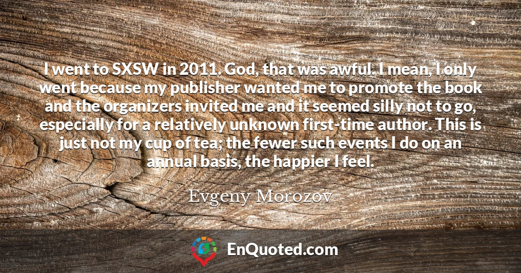 I went to SXSW in 2011. God, that was awful. I mean, I only went because my publisher wanted me to promote the book and the organizers invited me and it seemed silly not to go, especially for a relatively unknown first-time author. This is just not my cup of tea; the fewer such events I do on an annual basis, the happier I feel.