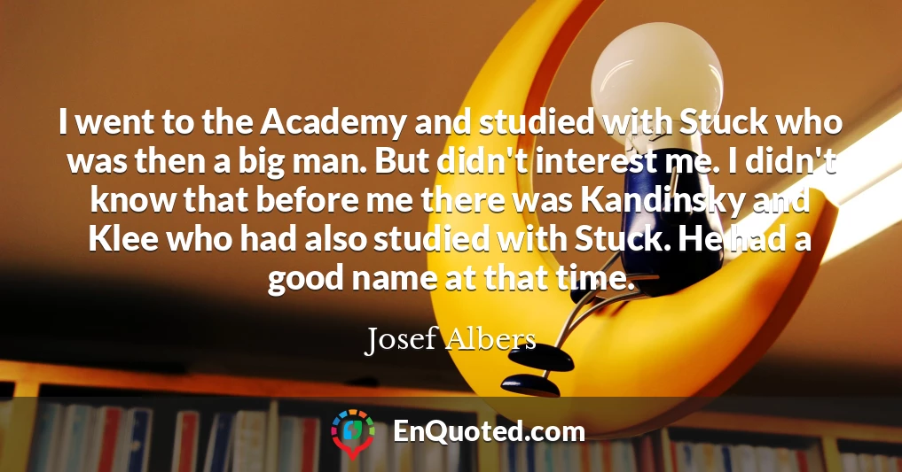 I went to the Academy and studied with Stuck who was then a big man. But didn't interest me. I didn't know that before me there was Kandinsky and Klee who had also studied with Stuck. He had a good name at that time.