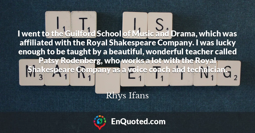 I went to the Guilford School of Music and Drama, which was affiliated with the Royal Shakespeare Company. I was lucky enough to be taught by a beautiful, wonderful teacher called Patsy Rodenberg, who works a lot with the Royal Shakespeare Company as a voice coach and technician.