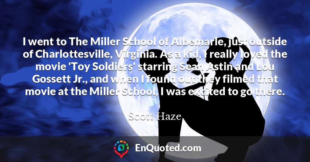 I went to The Miller School of Albemarle, just outside of Charlottesville, Virginia. As a kid, I really loved the movie 'Toy Soldiers' starring Sean Astin and Lou Gossett Jr., and when I found out they filmed that movie at the Miller School, I was excited to go there.