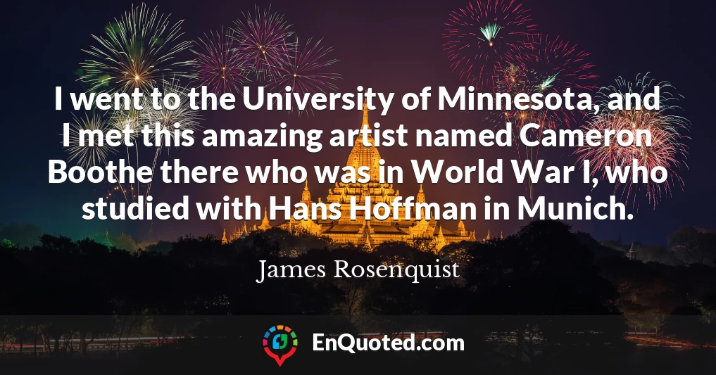 I went to the University of Minnesota, and I met this amazing artist named Cameron Boothe there who was in World War I, who studied with Hans Hoffman in Munich.