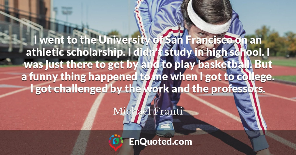 I went to the University of San Francisco on an athletic scholarship. I didn't study in high school. I was just there to get by and to play basketball. But a funny thing happened to me when I got to college. I got challenged by the work and the professors.