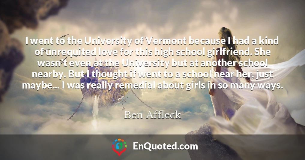 I went to the University of Vermont because I had a kind of unrequited love for this high school girlfriend. She wasn't even at the University but at another school nearby. But I thought if went to a school near her, just maybe... I was really remedial about girls in so many ways.