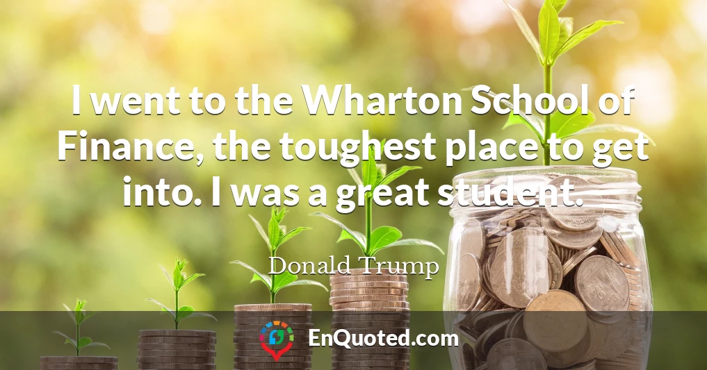 I went to the Wharton School of Finance, the toughest place to get into. I was a great student.