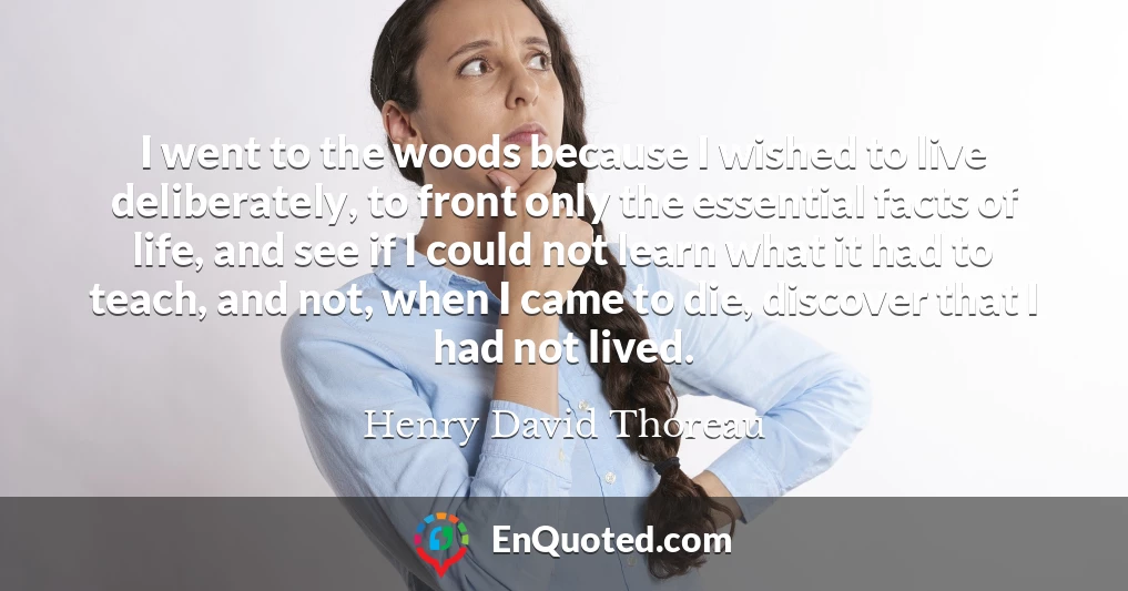 I went to the woods because I wished to live deliberately, to front only the essential facts of life, and see if I could not learn what it had to teach, and not, when I came to die, discover that I had not lived.