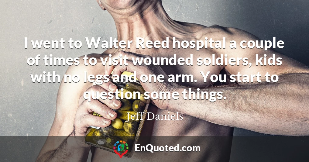 I went to Walter Reed hospital a couple of times to visit wounded soldiers, kids with no legs and one arm. You start to question some things.