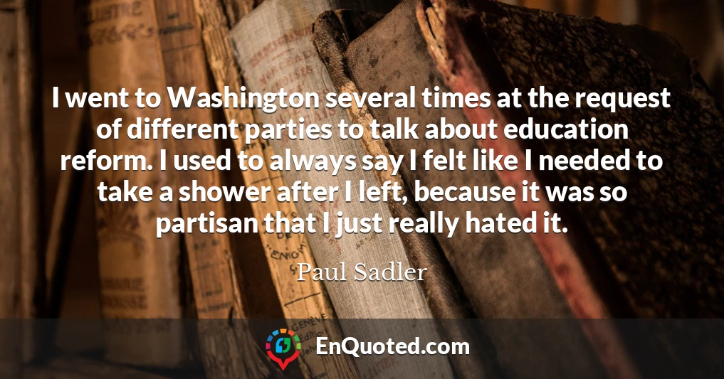 I went to Washington several times at the request of different parties to talk about education reform. I used to always say I felt like I needed to take a shower after I left, because it was so partisan that I just really hated it.