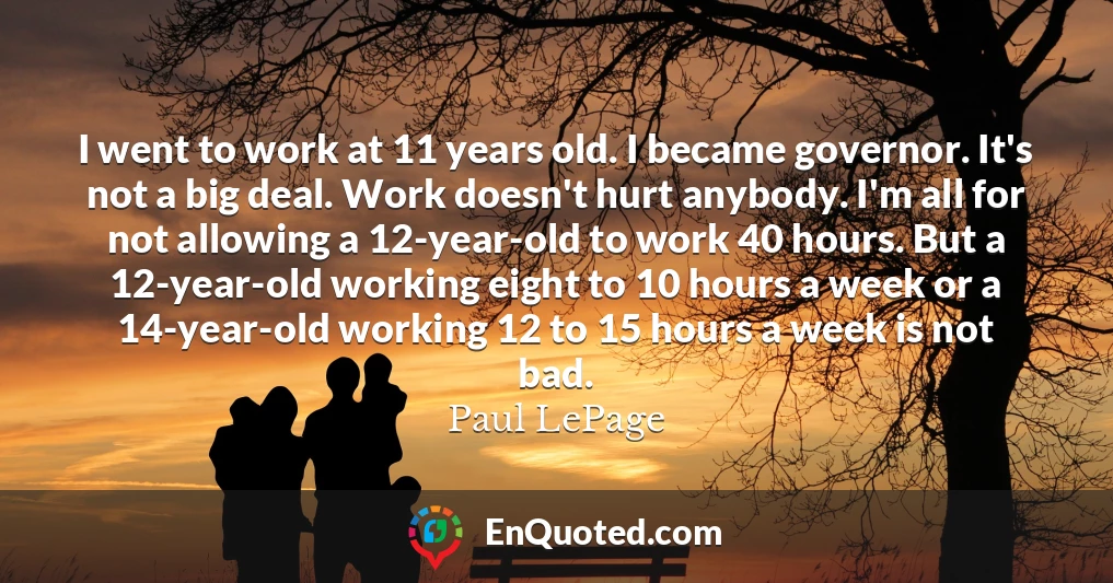 I went to work at 11 years old. I became governor. It's not a big deal. Work doesn't hurt anybody. I'm all for not allowing a 12-year-old to work 40 hours. But a 12-year-old working eight to 10 hours a week or a 14-year-old working 12 to 15 hours a week is not bad.