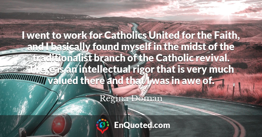 I went to work for Catholics United for the Faith, and I basically found myself in the midst of the traditionalist branch of the Catholic revival. There is an intellectual rigor that is very much valued there and that I was in awe of.