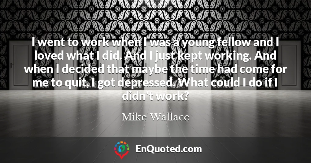 I went to work when I was a young fellow and I loved what I did. And I just kept working. And when I decided that maybe the time had come for me to quit, I got depressed. What could I do if I didn't work?