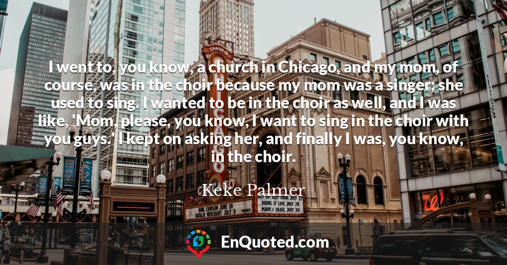 I went to, you know, a church in Chicago, and my mom, of course, was in the choir because my mom was a singer; she used to sing. I wanted to be in the choir as well, and I was like, 'Mom, please, you know, I want to sing in the choir with you guys.' I kept on asking her, and finally I was, you know, in the choir.