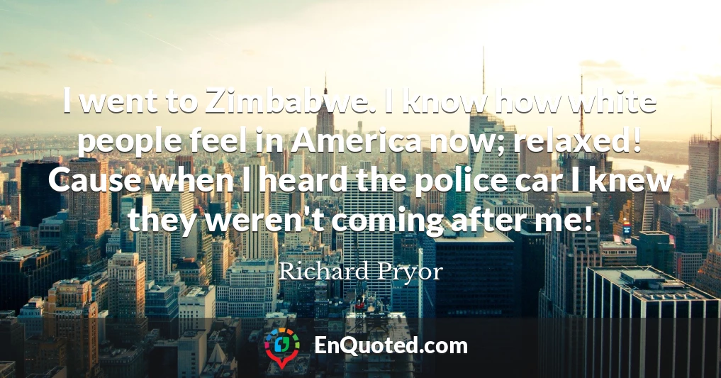I went to Zimbabwe. I know how white people feel in America now; relaxed! Cause when I heard the police car I knew they weren't coming after me!