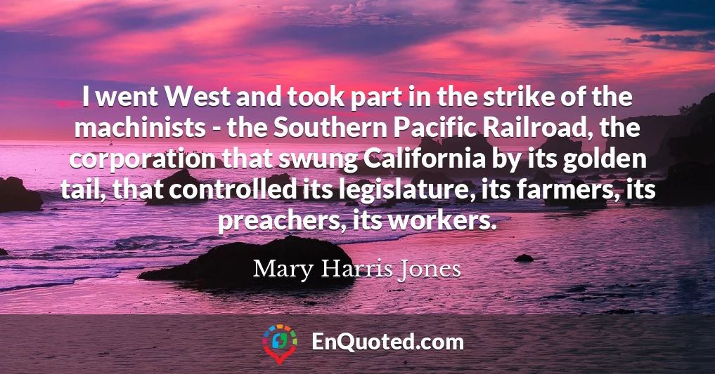 I went West and took part in the strike of the machinists - the Southern Pacific Railroad, the corporation that swung California by its golden tail, that controlled its legislature, its farmers, its preachers, its workers.