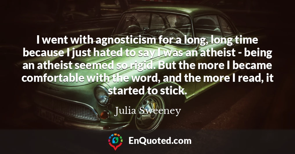 I went with agnosticism for a long, long time because I just hated to say I was an atheist - being an atheist seemed so rigid. But the more I became comfortable with the word, and the more I read, it started to stick.