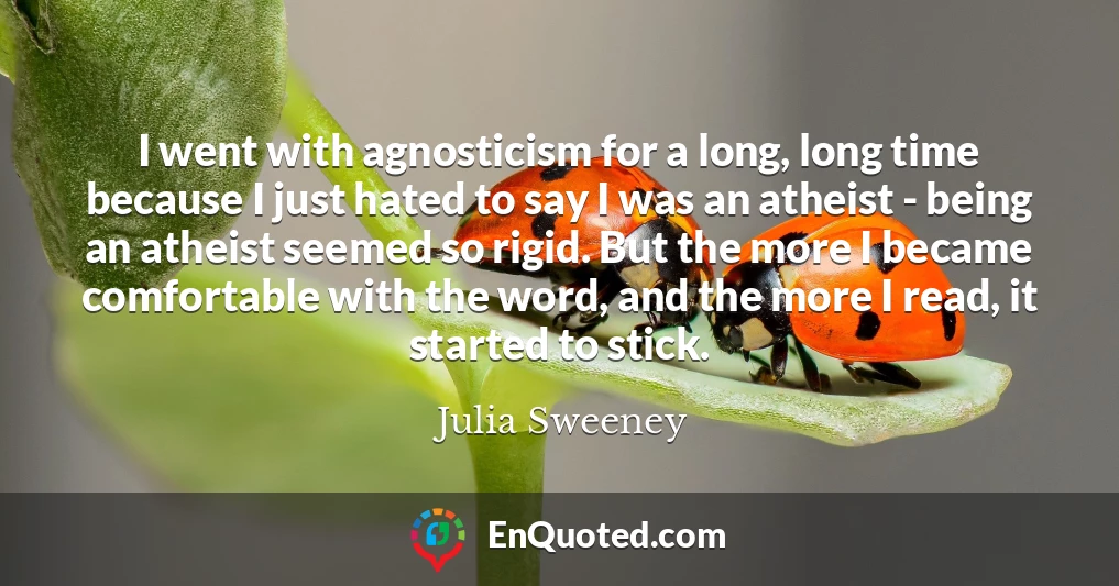 I went with agnosticism for a long, long time because I just hated to say I was an atheist - being an atheist seemed so rigid. But the more I became comfortable with the word, and the more I read, it started to stick.