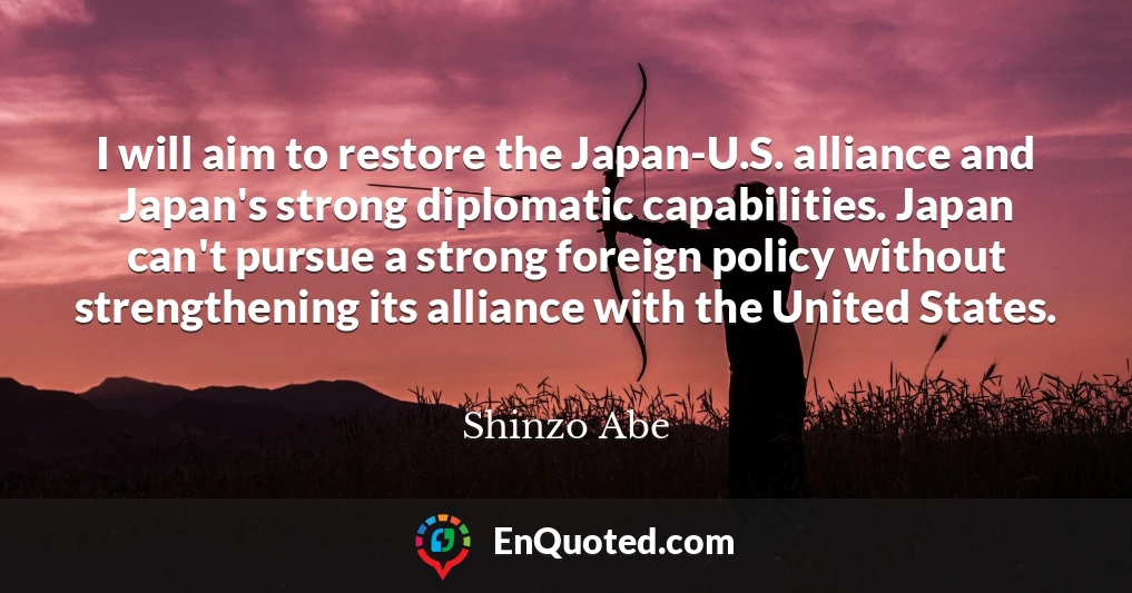 I will aim to restore the Japan-U.S. alliance and Japan's strong diplomatic capabilities. Japan can't pursue a strong foreign policy without strengthening its alliance with the United States.