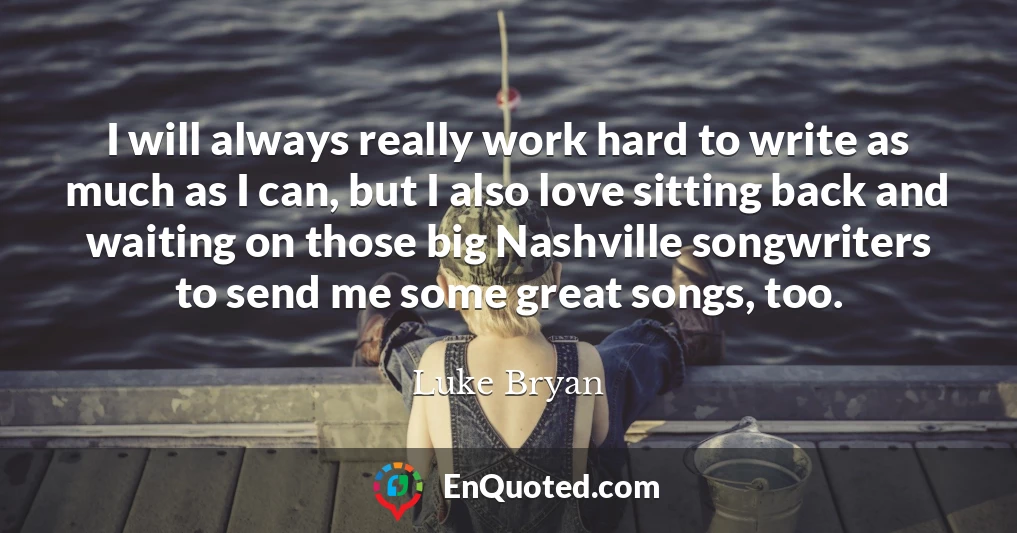 I will always really work hard to write as much as I can, but I also love sitting back and waiting on those big Nashville songwriters to send me some great songs, too.