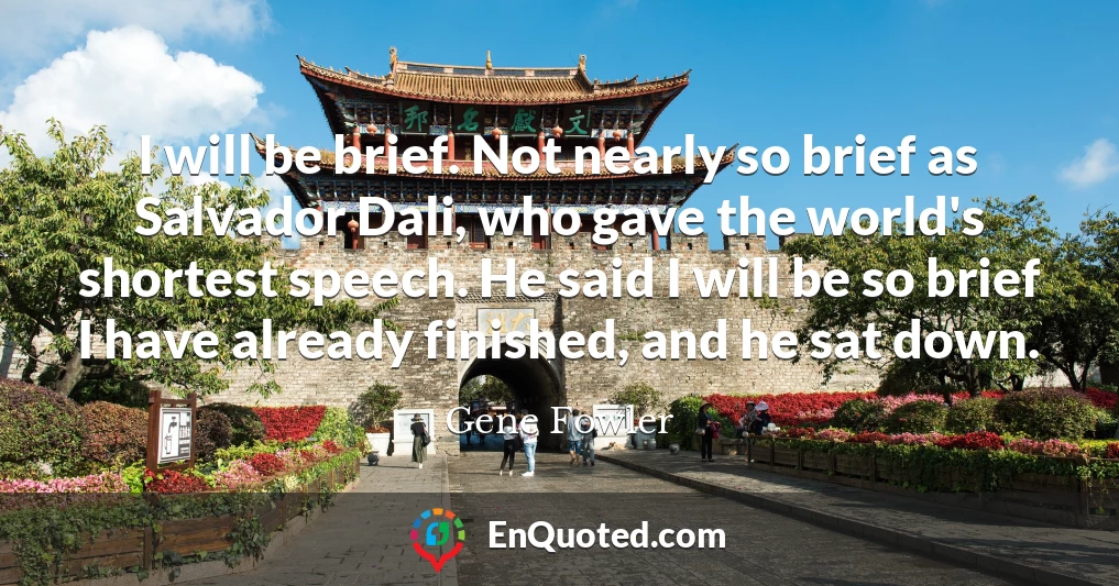 I will be brief. Not nearly so brief as Salvador Dali, who gave the world's shortest speech. He said I will be so brief I have already finished, and he sat down.