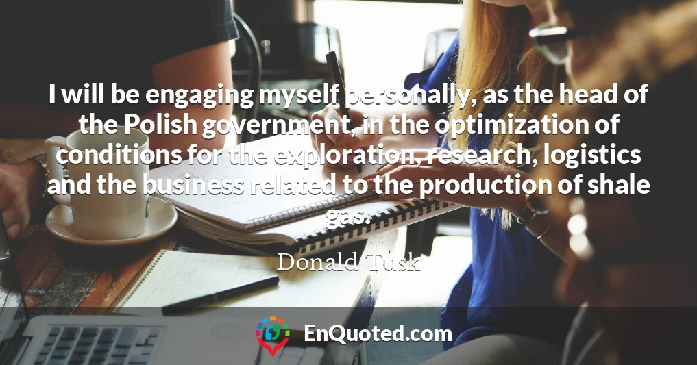 I will be engaging myself personally, as the head of the Polish government, in the optimization of conditions for the exploration, research, logistics and the business related to the production of shale gas.
