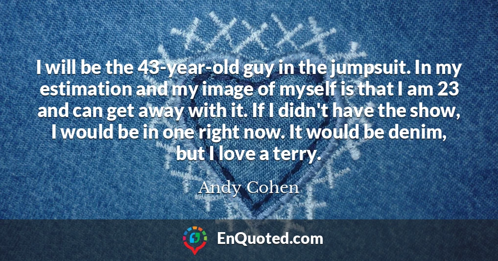 I will be the 43-year-old guy in the jumpsuit. In my estimation and my image of myself is that I am 23 and can get away with it. If I didn't have the show, I would be in one right now. It would be denim, but I love a terry.