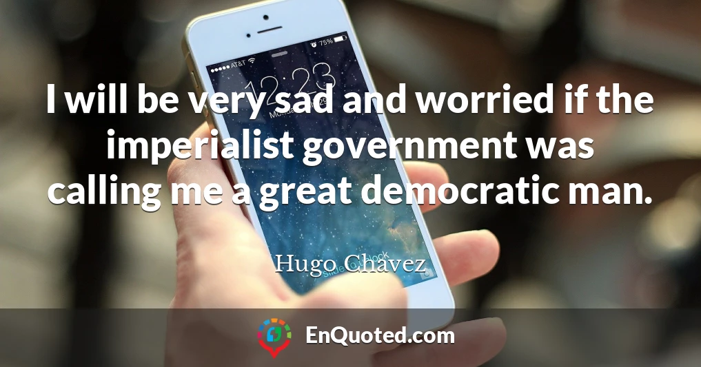 I will be very sad and worried if the imperialist government was calling me a great democratic man.