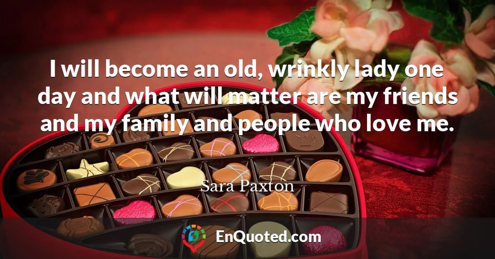 I will become an old, wrinkly lady one day and what will matter are my friends and my family and people who love me.