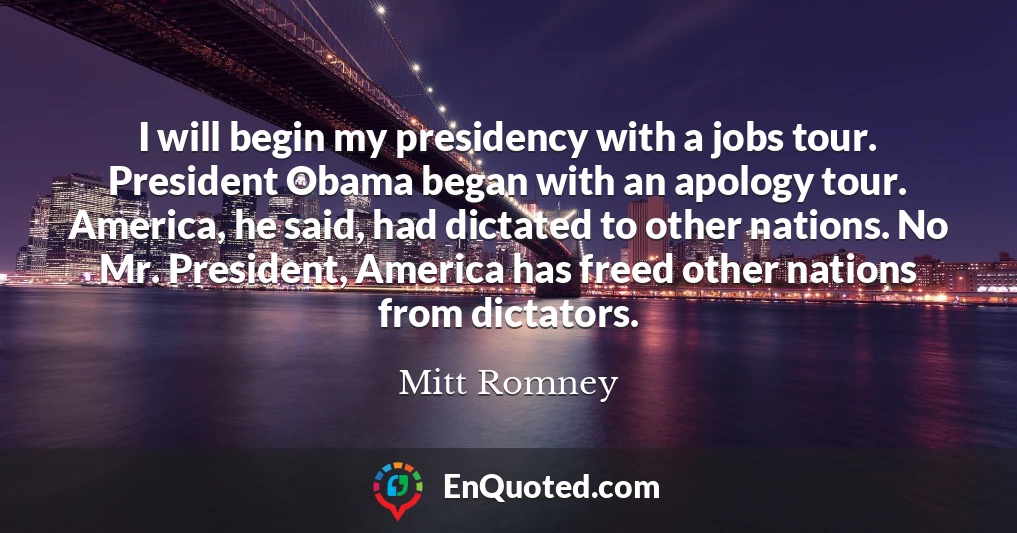 I will begin my presidency with a jobs tour. President Obama began with an apology tour. America, he said, had dictated to other nations. No Mr. President, America has freed other nations from dictators.