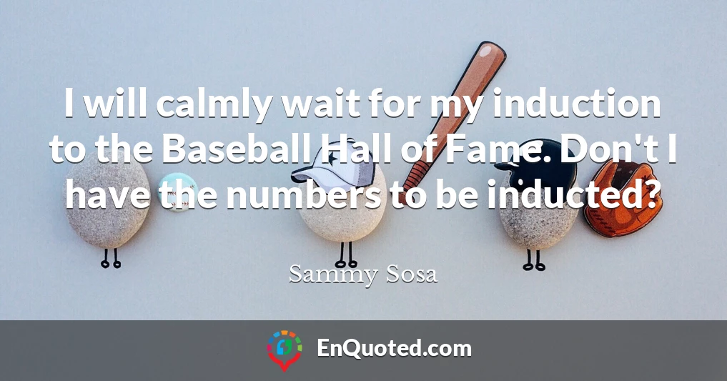 I will calmly wait for my induction to the Baseball Hall of Fame. Don't I have the numbers to be inducted?