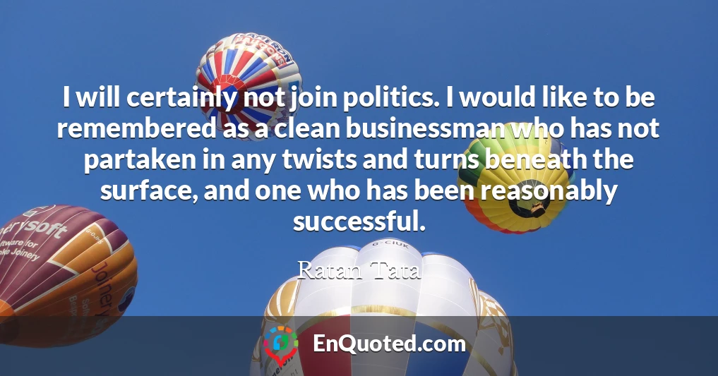 I will certainly not join politics. I would like to be remembered as a clean businessman who has not partaken in any twists and turns beneath the surface, and one who has been reasonably successful.