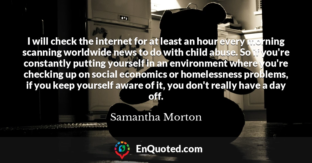 I will check the internet for at least an hour every morning scanning worldwide news to do with child abuse. So if you're constantly putting yourself in an environment where you're checking up on social economics or homelessness problems, if you keep yourself aware of it, you don't really have a day off.